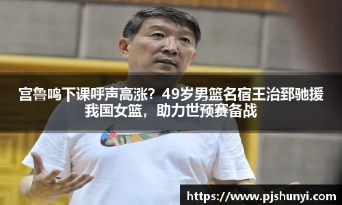 宫鲁鸣下课呼声高涨？49岁男篮名宿王治郅驰援我国女篮，助力世预赛备战